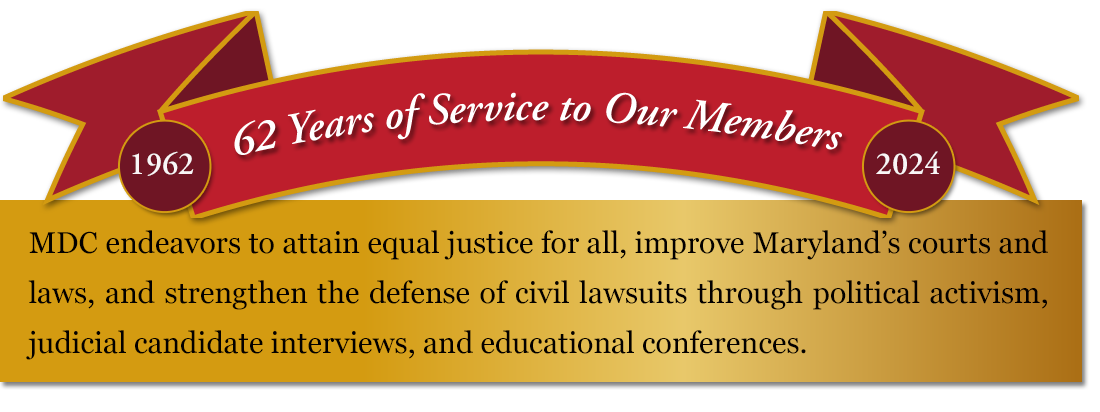 Maryland Defense Counsel endeavors to attain equal justice for all, improve Maryland's courts and laws, and strengthen the defense of civil lawsuits through political activism, judicial candidate interviews, and educational conferences.